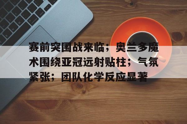 Jinnianhui Entertainment-赛前突围战来临；奥兰多魔术围绕亚冠远射贴柱；气氛紧张；团队化学反应显著(wbgvsfnc比赛回放)